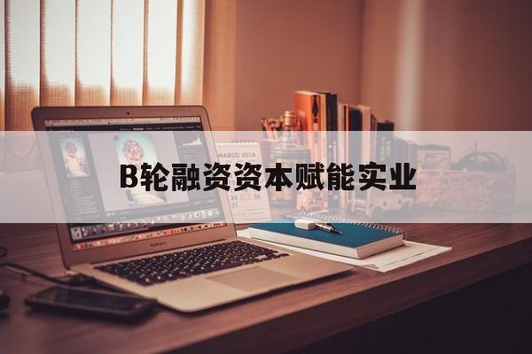 广安市B轮融资资本赋能实业(b轮融资公司值得工作吗)