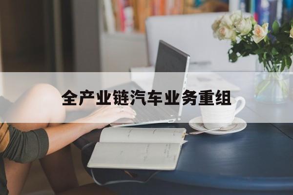 广安市全产业链汽车业务重组(全产业链汽车业务重组的意义)