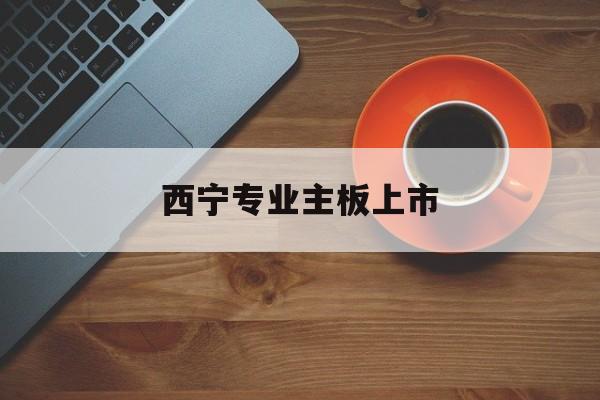 广安市西宁专业主板上市(西宁有什么上市公司)